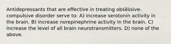 Antidepressants that are effective in treating obsessive-compulsive disorder serve to: A) increase serotonin activity in <a href='https://www.questionai.com/knowledge/kLMtJeqKp6-the-brain' class='anchor-knowledge'>the brain</a>. B) increase norepinephrine activity in the brain. C) increase the level of all brain neurotransmitters. D) none of the above.