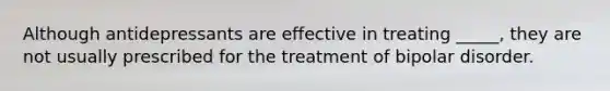 Although antidepressants are effective in treating _____, they are not usually prescribed for the treatment of bipolar disorder.