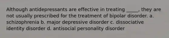 Although antidepressants are effective in treating _____, they are not usually prescribed for the treatment of bipolar disorder. a. schizophrenia b. major depressive disorder c. dissociative identity disorder d. antisocial personality disorder