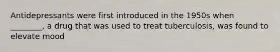 Antidepressants were first introduced in the 1950s when ________, a drug that was used to treat tuberculosis, was found to elevate mood