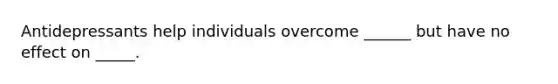 Antidepressants help individuals overcome ______ but have no effect on _____.