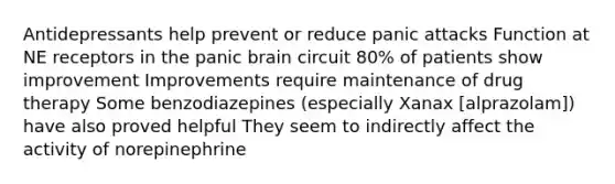 Antidepressants help prevent or reduce panic attacks Function at NE receptors in the panic brain circuit 80% of patients show improvement Improvements require maintenance of drug therapy Some benzodiazepines (especially Xanax [alprazolam]) have also proved helpful They seem to indirectly affect the activity of norepinephrine