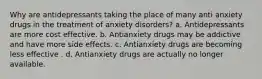 Why are antidepressants taking the place of many anti anxiety drugs in the treatment of anxiety disorders? a. Antidepressants are more cost effective. b. Antianxiety drugs may be addictive and have more side effects. c. Antianxiety drugs are becoming less effective . d. Antianxiety drugs are actually no longer available.