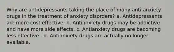 Why are antidepressants taking the place of many anti anxiety drugs in the treatment of anxiety disorders? a. Antidepressants are more cost effective. b. Antianxiety drugs may be addictive and have more side effects. c. Antianxiety drugs are becoming less effective . d. Antianxiety drugs are actually no longer available.