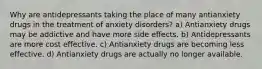 Why are antidepressants taking the place of many antianxiety drugs in the treatment of anxiety disorders? a) Antianxiety drugs may be addictive and have more side effects. b) Antidepressants are more cost effective. c) Antianxiety drugs are becoming less effective. d) Antianxiety drugs are actually no longer available.