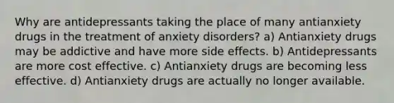 Why are antidepressants taking the place of many antianxiety drugs in the treatment of anxiety disorders? a) Antianxiety drugs may be addictive and have more side effects. b) Antidepressants are more cost effective. c) Antianxiety drugs are becoming less effective. d) Antianxiety drugs are actually no longer available.