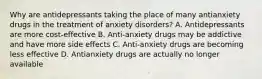 Why are antidepressants taking the place of many antianxiety drugs in the treatment of anxiety disorders? A. Antidepressants are more cost-effective B. Anti-anxiety drugs may be addictive and have more side effects C. Anti-anxiety drugs are becoming less effective D. Antianxiety drugs are actually no longer available