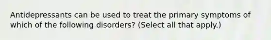 Antidepressants can be used to treat the primary symptoms of which of the following disorders? (Select all that apply.)