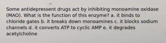 Some antidepressent drugs act by inhibiting monoamine oxidase (MAO). What is the function of this enzyme? a. it binds to chloride gates b. it breaks down monoamines c. it blocks sodium channels d. it converts ATP to cyclic AMP e. it degrades acetylcholine