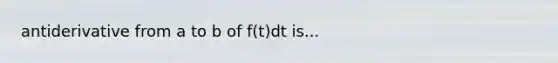 antiderivative from a to b of f(t)dt is...