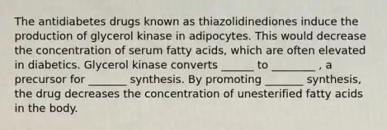 The antidiabetes drugs known as thiazolidinediones induce the production of glycerol kinase in adipocytes. This would decrease the concentration of serum fatty acids, which are often elevated in diabetics. Glycerol kinase converts ______ to ________ , a precursor for _______ synthesis. By promoting _______ synthesis, the drug decreases the concentration of unesterified fatty acids in the body.