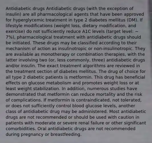 Antidiabetic drugs Antidiabetic drugs (with the exception of insulin) are all pharmacological agents that have been approved for hyperglycemic treatment in type 2 diabetes mellitus (DM). If lifestyle modifications (weight loss, dietary modification, and exercise) do not sufficiently reduce A1C levels (target level: ∼ 7%), pharmacological treatment with antidiabetic drugs should be initiated. These drugs may be classified according to their mechanism of action as insulinotropic or non-insulinotropic. They are available as monotherapy or combination therapies, with the latter involving two (or, less commonly, three) antidiabetic drugs and/or insulin. The exact treatment algorithms are reviewed in the treatment section of diabetes mellitus. The drug of choice for all type 2 diabetic patients is metformin. This drug has beneficial effects on glucose metabolism and promotes weight loss or at least weight stabilization. In addition, numerous studies have demonstrated that metformin can reduce mortality and the risk of complications. If metformin is contraindicated, not tolerated, or does not sufficiently control blood glucose levels, another class of antidiabetic drug may be administered. Most antidiabetic drugs are not recommended or should be used with caution in patients with moderate or severe renal failure or other significant comorbidities. Oral antidiabetic drugs are not recommended during pregnancy or breastfeeding.