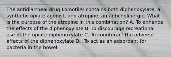 The antidiarrheal drug Lomotil® contains both diphenoxylate, a synthetic opiate agonist, and atropine, an anticholinergic. What is the purpose of the atropine in this combination? A. To enhance the effects of the diphenoxylate B. To discourage recreational use of the opiate diphenoxylate C. To counteract the adverse effects of the diphenoxylate D. .To act as an adsorbent for bacteria in the bowel