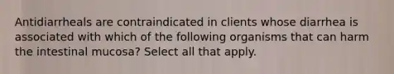 Antidiarrheals are contraindicated in clients whose diarrhea is associated with which of the following organisms that can harm the intestinal mucosa? Select all that apply.