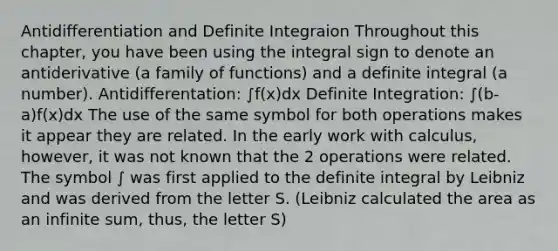 Antidifferentiation and Definite Integraion Throughout this chapter, you have been using the integral sign to denote an antiderivative (a family of functions) and a definite integral (a number). Antidifferentation: ∫f(x)dx Definite Integration: ∫(b-a)f(x)dx The use of the same symbol for both operations makes it appear they are related. In the early work with calculus, however, it was not known that the 2 operations were related. The symbol ∫ was first applied to the definite integral by Leibniz and was derived from the letter S. (Leibniz calculated the area as an infinite sum, thus, the letter S)