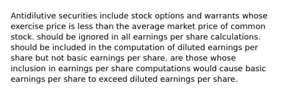 Antidilutive securities include stock options and warrants whose exercise price is less than the average market price of common stock. should be ignored in all earnings per share calculations. should be included in the computation of diluted earnings per share but not basic earnings per share. are those whose inclusion in earnings per share computations would cause basic earnings per share to exceed diluted earnings per share.