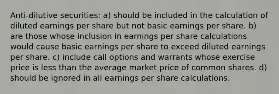 Anti-dilutive securities: a) should be included in the calculation of diluted earnings per share but not basic earnings per share. b) are those whose inclusion in earnings per share calculations would cause basic earnings per share to exceed diluted earnings per share. c) include call options and warrants whose exercise price is less than the average market price of common shares. d) should be ignored in all earnings per share calculations.