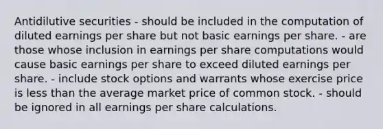 Antidilutive securities - should be included in the computation of diluted earnings per share but not basic earnings per share. - are those whose inclusion in earnings per share computations would cause basic earnings per share to exceed diluted earnings per share. - include stock options and warrants whose exercise price is less than the average market price of common stock. - should be ignored in all earnings per share calculations.