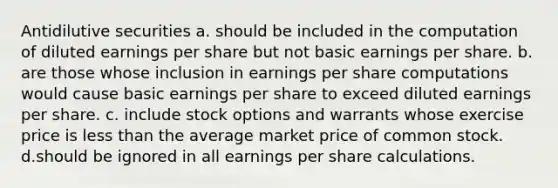 Antidilutive securities a. should be included in the computation of diluted earnings per share but not basic earnings per share. b. are those whose inclusion in earnings per share computations would cause basic earnings per share to exceed diluted earnings per share. c. include stock options and warrants whose exercise price is less than the average market price of common stock. d.should be ignored in all earnings per share calculations.