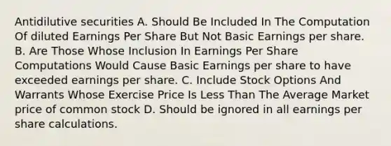 Antidilutive securities A. Should Be Included In The Computation Of diluted Earnings Per Share But Not Basic Earnings per share. B. Are Those Whose Inclusion In Earnings Per Share Computations Would Cause Basic Earnings per share to have exceeded earnings per share. C. Include Stock Options And Warrants Whose Exercise Price Is Less Than The Average Market price of common stock D. Should be ignored in all earnings per share calculations.