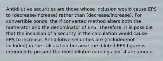 Antidilutive securities are those whose inclusion would cause EPS to (decrease/increase) rather than (decrease/increase). For convertible bonds, the if-converted method alters both the numerator and the denominator of EPS. Therefore, it is possible that the inclusion of a security in the calculation would cause EPS to increase. Antidilutive securities are (included/not included) in the calculation because the diluted EPS figure is intended to present the most diluted earnings per share amount.