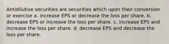 Antidilutive securities are securities which upon their conversion or exercise a. increase EPS or decrease the loss per share. b. decrease EPS or increase the loss per share. c. increase EPS and increase the loss per share. d. decrease EPS and decrease the loss per share.