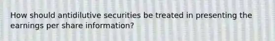 How should antidilutive securities be treated in presenting the earnings per share information?