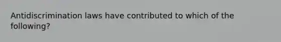 Antidiscrimination laws have contributed to which of the following?