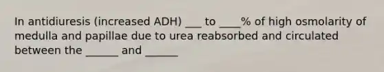 In antidiuresis (increased ADH) ___ to ____% of high osmolarity of medulla and papillae due to urea reabsorbed and circulated between the ______ and ______