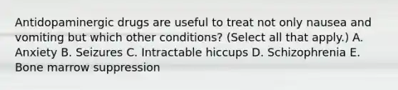 Antidopaminergic drugs are useful to treat not only nausea and vomiting but which other conditions? (Select all that apply.) A. Anxiety B. Seizures C. Intractable hiccups D. Schizophrenia E. Bone marrow suppression