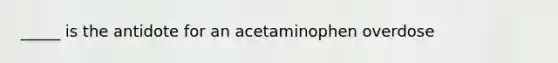 _____ is the antidote for an acetaminophen overdose