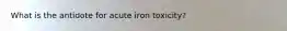 What is the antidote for acute iron toxicity?