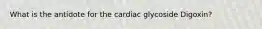 What is the antidote for the cardiac glycoside Digoxin?