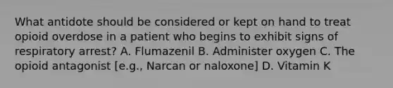 What antidote should be considered or kept on hand to treat opioid overdose in a patient who begins to exhibit signs of respiratory arrest? A. Flumazenil B. Administer oxygen C. The opioid antagonist [e.g., Narcan or naloxone] D. Vitamin K