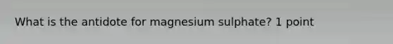 What is the antidote for magnesium sulphate? 1 point