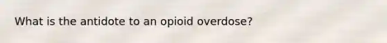 What is the antidote to an opioid overdose?