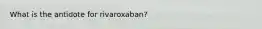 What is the antidote for rivaroxaban?