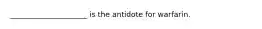 _____________________ is the antidote for warfarin.