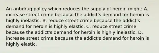 An antidrug policy which reduces the supply of heroin might: A. increase street crime because the addict's demand for heroin is highly inelastic. B. reduce street crime because the addict's demand for heroin is highly elastic. C. reduce street crime because the addict's demand for heroin is highly inelastic. D. increase street crime because the addict's demand for heroin is highly elastic.