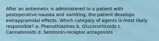 After an antiemetic is administered to a patient with postoperative nausea and vomiting, the patient develops extrapyramidal effects. Which category of agents is most likely responsible? a. Phenothiazines b. Glucocorticoids c. Cannabinoids d. Serotonin-receptor antagonists