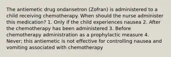 The antiemetic drug ondansetron (Zofran) is administered to a child receiving chemotherapy. When should the nurse administer this medication? 1. Only if the child experiences nausea 2. After the chemotherapy has been administered 3. Before chemotherapy administration as a prophylactic measure 4. Never; this antiemetic is not effective for controlling nausea and vomiting associated with chemotherapy