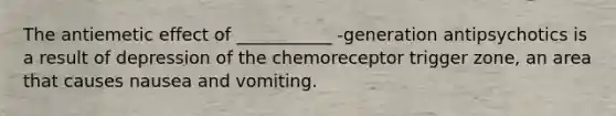 The antiemetic effect of ___________ -generation antipsychotics is a result of depression of the chemoreceptor trigger zone, an area that causes nausea and vomiting.