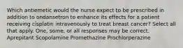 Which antiemetic would the nurse expect to be prescribed in addition to ondansetron to enhance its effects for a patient receiving cisplatin intravenously to treat breast cancer? Select all that apply. One, some, or all responses may be correct. Aprepitant Scopolamine Promethazine Prochlorperazine