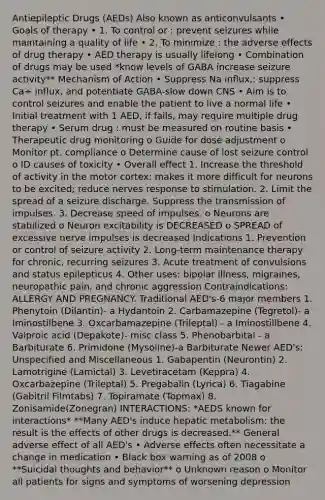 Antiepileptic Drugs (AEDs) Also known as anticonvulsants • Goals of therapy • 1. To control or : prevent seizures while maintaining a quality of life • 2. To minimize : the adverse effects of drug therapy • AED therapy is usually lifelong • Combination of drugs may be used *know levels of GABA increase seizure activity** Mechanism of Action • Suppress Na influx,: suppress Ca+ influx, and potentiate GABA-slow down CNS • Aim is to control seizures and enable the patient to live a normal life • Initial treatment with 1 AED, if fails, may require multiple drug therapy • Serum drug : must be measured on routine basis • Therapeutic drug monitoring o Guide for dose adjustment o Monitor pt. compliance o Determine cause of lost seizure control o ID causes of toxicity • Overall effect 1. Increase the threshold of activity in the motor cortex: makes it more difficult for neurons to be excited; reduce nerves response to stimulation. 2. Limit the spread of a seizure discharge. Suppress the transmission of impulses. 3. Decrease speed of impulses. o Neurons are stabilized o Neuron excitability is DECREASED o SPREAD of excessive nerve impulses is decreased Indications 1. Prevention or control of seizure activity 2. Long-term maintenance therapy for chronic, recurring seizures 3. Acute treatment of convulsions and status epilepticus 4. Other uses: bipolar illness, migraines, neuropathic pain, and chronic aggression Contraindications: ALLERGY AND PREGNANCY. Traditional AED's-6 major members 1. Phenytoin (Dilantin)- a Hydantoin 2. Carbamazepine (Tegretol)- a Iminostilbene 3. Oxcarbamazepine (Trileptal) - a Iminostillbene 4. Valproic acid (Depakote)- misc class 5. Phenobarbital - a Barbiturate 6. Primidone (Mysoline)-a Barbiturate Newer AED's: Unspecified and Miscellaneous 1. Gabapentin (Neurontin) 2. Lamotrigine (Lamictal) 3. Levetiracetam (Keppra) 4. Oxcarbazepine (Trileptal) 5. Pregabalin (Lyrica) 6. Tiagabine (Gabitril Filmtabs) 7. Topiramate (Topmax) 8. Zonisamide(Zonegran) INTERACTIONS: *AEDS known for interactions* **Many AED's induce hepatic metabolism: the result is the effects of other drugs is decreased.** General adverse effect of all AED's • Adverse effects often necessitate a change in medication • Black box warning as of 2008 o **Suicidal thoughts and behavior** o Unknown reason o Monitor all patients for signs and symptoms of worsening depression