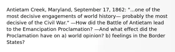 Antietam Creek, Maryland, September 17, 1862: "...one of the most decisive engagements of world history— probably the most decisive of the Civil War." —How did the Battle of Antietam lead to the Emancipation Proclamation? —And what effect did the Proclamation have on a) world opinion? b) feelings in the Border States?