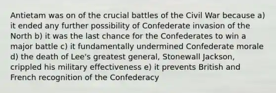 Antietam was on of the crucial battles of the Civil War because a) it ended any further possibility of Confederate invasion of the North b) it was the last chance for the Confederates to win a major battle c) it fundamentally undermined Confederate morale d) the death of Lee's greatest general, Stonewall Jackson, crippled his military effectiveness e) it prevents British and French recognition of the Confederacy