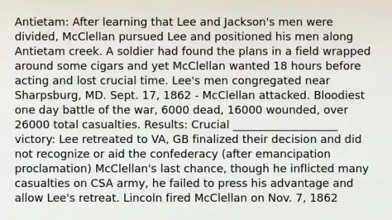 Antietam: After learning that Lee and Jackson's men were divided, McClellan pursued Lee and positioned his men along Antietam creek. A soldier had found the plans in a field wrapped around some cigars and yet McClellan wanted 18 hours before acting and lost crucial time. Lee's men congregated near Sharpsburg, MD. Sept. 17, 1862 - McClellan attacked. Bloodiest one day battle of the war, 6000 dead, 16000 wounded, over 26000 total casualties. Results: Crucial ___________________ victory: Lee retreated to VA, GB finalized their decision and did not recognize or aid the confederacy (after emancipation proclamation) McClellan's last chance, though he inflicted many casualties on CSA army, he failed to press his advantage and allow Lee's retreat. Lincoln fired McClellan on Nov. 7, 1862