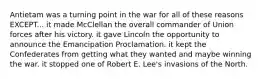 Antietam was a turning point in the war for all of these reasons EXCEPT... it made McClellan the overall commander of Union forces after his victory. it gave Lincoln the opportunity to announce the Emancipation Proclamation. it kept the Confederates from getting what they wanted and maybe winning the war. it stopped one of Robert E. Lee's invasions of the North.