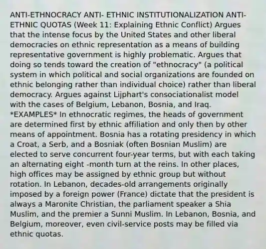 ANTI-ETHNOCRACY ANTI- ETHNIC INSTITUTIONALIZATION ANTI-ETHNIC QUOTAS (Week 11: Explaining Ethnic Conflict) Argues that the intense focus by the United States and other liberal democracies on ethnic representation as a means of building representative government is highly problematic. Argues that doing so tends toward the creation of "ethnocracy" (a political system in which political and social organizations are founded on ethnic belonging rather than individual choice) rather than liberal democracy. Argues against Lijphart's consociationalist model with the cases of Belgium, Lebanon, Bosnia, and Iraq. *EXAMPLES* In ethnocratic regimes, the heads of government are determined first by ethnic affiliation and only then by other means of appointment. Bosnia has a rotating presidency in which a Croat, a Serb, and a Bosniak (often Bosnian Muslim) are elected to serve concurrent four-year terms, but with each taking an alternating eight -month turn at the reins. In other places, high offices may be assigned by ethnic group but without rotation. In Lebanon, decades-old arrangements originally imposed by a foreign power (France) dictate that the president is always a Maronite Christian, the parliament speaker a Shia Muslim, and the premier a Sunni Muslim. In Lebanon, Bosnia, and Belgium, moreover, even civil-service posts may be filled via ethnic quotas.