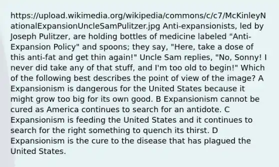 https://upload.wikimedia.org/wikipedia/commons/c/c7/McKinleyNationalExpansionUncleSamPulitzer.jpg Anti-expansionists, led by Joseph Pulitzer, are holding bottles of medicine labeled "Anti-Expansion Policy" and spoons; they say, "Here, take a dose of this anti-fat and get thin again!" Uncle Sam replies, "No, Sonny! I never did take any of that stuff, and I'm too old to begin!" Which of the following best describes the point of view of the image? A Expansionism is dangerous for the United States because it might grow too big for its own good. B Expansionism cannot be cured as America continues to search for an antidote. C Expansionism is feeding the United States and it continues to search for the right something to quench its thirst. D Expansionism is the cure to the disease that has plagued the United States.